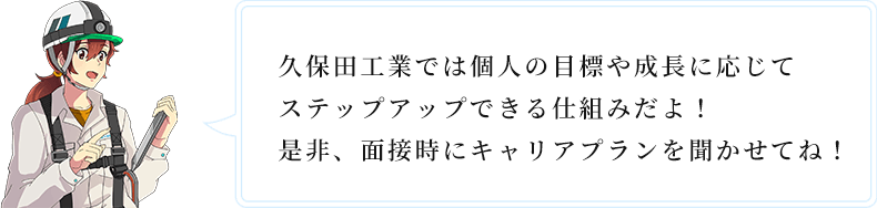 久保田工業では個人の目標や成長に応じてステップアップできる仕組みだよ!是非、面接時にキャリアプランを聞かせてね!